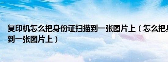 复印机怎么把身份证扫描到一张图片上（怎么把身份证扫描到一张图片上）