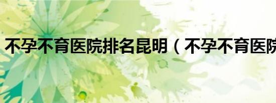 不孕不育医院排名昆明（不孕不育医院排名）