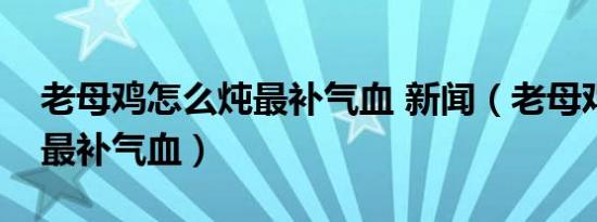 老母鸡怎么炖最补气血 新闻（老母鸡怎么炖最补气血）