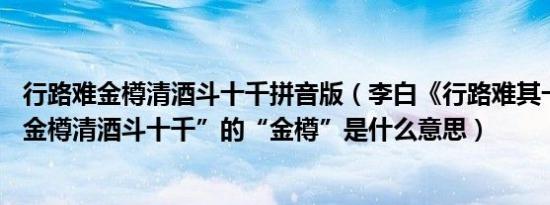 行路难金樽清酒斗十千拼音版（李白《行路难其一》中的 “金樽清酒斗十千”的“金樽”是什么意思）