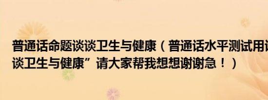 普通话命题谈谈卫生与健康（普通话水平测试用话题：“谈谈卫生与健康”请大家帮我想想谢谢急！）