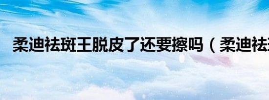 柔迪祛斑王脱皮了还要擦吗（柔迪祛斑王）
