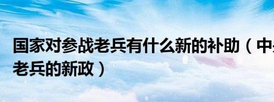 国家对参战老兵有什么新的补助（中央对参战老兵的新政）