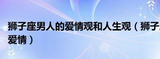 狮子座男人的爱情观和人生观（狮子座男人的爱情）