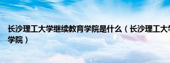 长沙理工大学继续教育学院是什么（长沙理工大学继续教育学院）