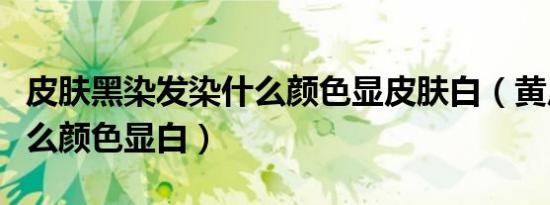 皮肤黑染发染什么颜色显皮肤白（黄皮肤染什么颜色显白）