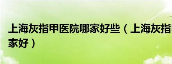 上海灰指甲医院哪家好些（上海灰指甲医院哪家好）