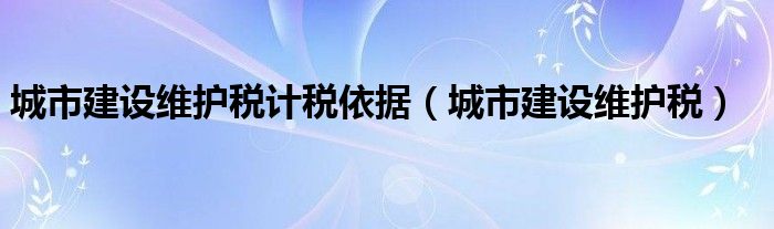 城市建设维护税计税依据（城市建设维护税）