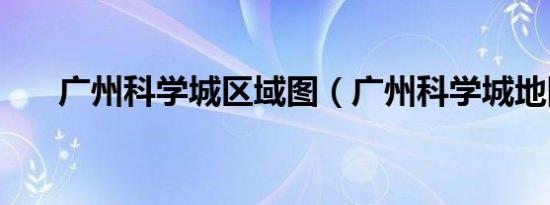 广州科学城区域图（广州科学城地图）