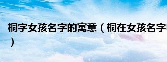 桐字女孩名字的寓意（桐在女孩名字中的意思）