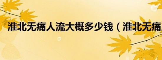 淮北无痛人流大概多少钱（淮北无痛人流）