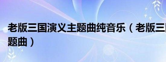 老版三国演义主题曲纯音乐（老版三国演义主题曲）
