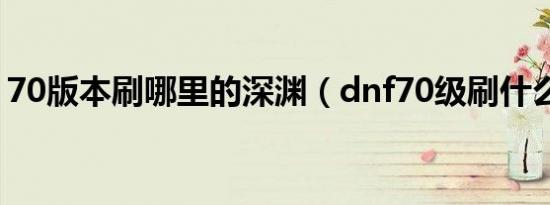 70版本刷哪里的深渊（dnf70级刷什么深渊）