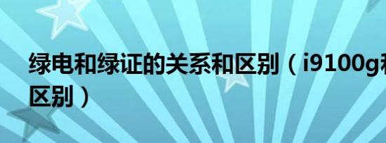 绿电和绿证的关系和区别（i9100g和i9100区别）