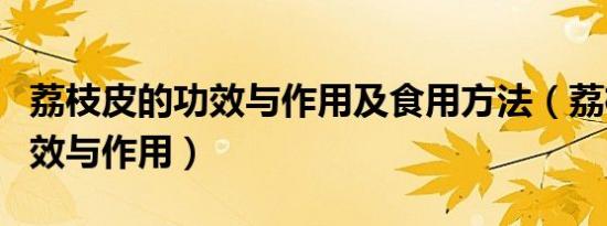 荔枝皮的功效与作用及食用方法（荔枝皮的功效与作用）