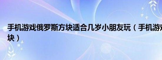 手机游戏俄罗斯方块适合几岁小朋友玩（手机游戏俄罗斯方块）