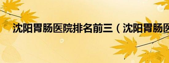 沈阳胃肠医院排名前三（沈阳胃肠医院）