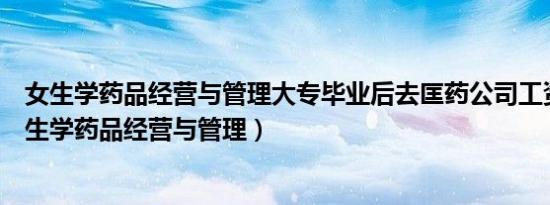 女生学药品经营与管理大专毕业后去匡药公司工资待遇（女生学药品经营与管理）