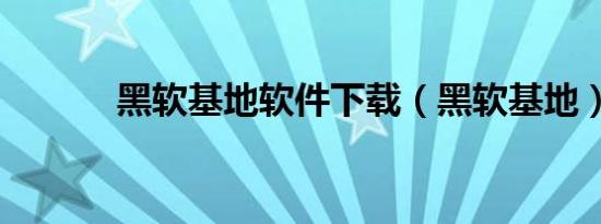黑软基地软件下载（黑软基地）