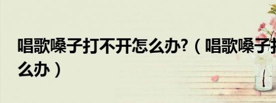 唱歌嗓子打不开怎么办?（唱歌嗓子打不开怎么办）