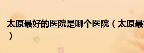 太原最好的医院是哪个医院（太原最好的医院）