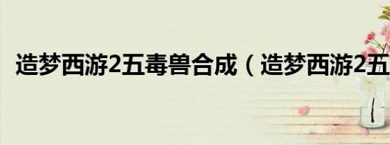 造梦西游2五毒兽合成（造梦西游2五毒兽）