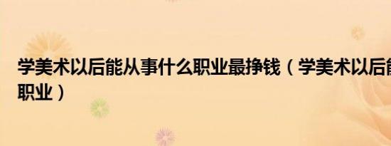 学美术以后能从事什么职业最挣钱（学美术以后能从事什么职业）