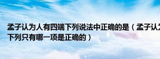 孟子认为人有四端下列说法中正确的是（孟子认为人有四端下列只有哪一项是正确的）