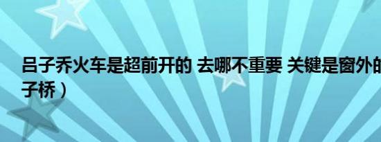 吕子乔火车是超前开的 去哪不重要 关键是窗外的风景（吕子桥）