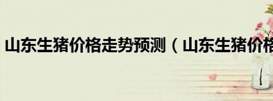 山东生猪价格走势预测（山东生猪价格论坛）