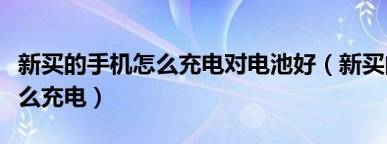 新买的手机怎么充电对电池好（新买的手机怎么充电）