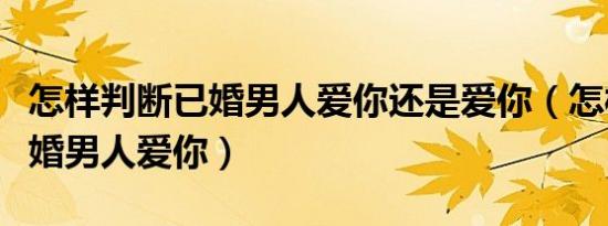 怎样判断已婚男人爱你还是爱你（怎样判断已婚男人爱你）