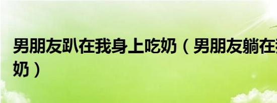男朋友趴在我身上吃奶（男朋友躺在我怀里吃奶）