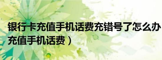 银行卡充值手机话费充错号了怎么办（银行卡充值手机话费）