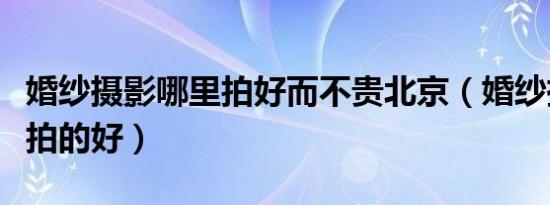 婚纱摄影哪里拍好而不贵北京（婚纱摄影哪里拍的好）