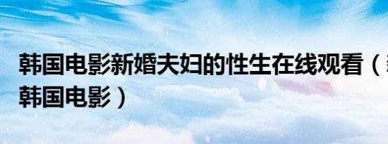 韩国电影新婚夫妇的性生在线观看（新婚夫妇韩国电影）