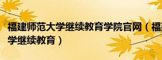福建师范大学继续教育学院官网（福建师范大学继续教育）