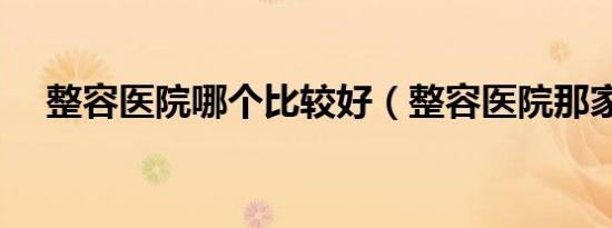 整容医院哪个比较好（整容医院那家好）