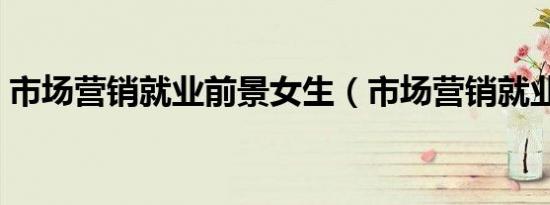 市场营销就业前景女生（市场营销就业前景）