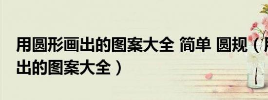 用圆形画出的图案大全 简单 圆规（用圆形画出的图案大全）
