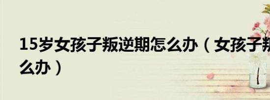 15岁女孩子叛逆期怎么办（女孩子叛逆期怎么办）