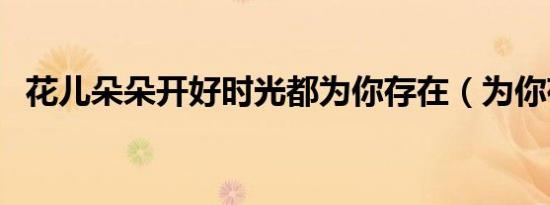 花儿朵朵开好时光都为你存在（为你存在）