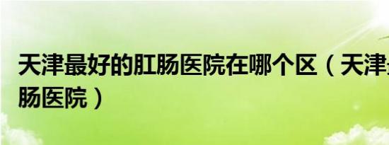 天津最好的肛肠医院在哪个区（天津最好的肛肠医院）