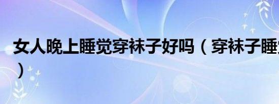 女人晚上睡觉穿袜子好吗（穿袜子睡觉的坏处）