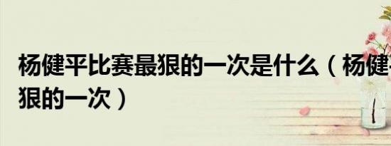 杨健平比赛最狠的一次是什么（杨健平比赛最狠的一次）