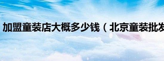 加盟童装店大概多少钱（北京童装批发市场）
