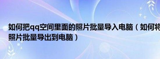 如何把qq空间里面的照片批量导入电脑（如何将qq空间的照片批量导出到电脑）