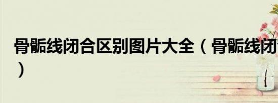 骨骺线闭合区别图片大全（骨骺线闭合区别图）