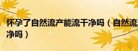 怀孕了自然流产能流干净吗（自然流产能流干净吗）