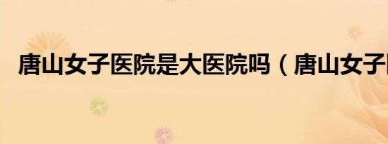 唐山女子医院是大医院吗（唐山女子医院）